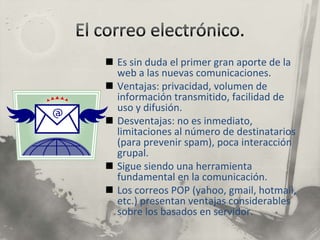El correo electrónico.Es sin duda el primer gran aporte de la web a las nuevas comunicaciones.Ventajas: privacidad, volumen de información transmitido, facilidad de uso y difusión.Desventajas: no es inmediato, limitaciones al número de destinatarios (para prevenir spam), poca interacción grupal.Sigue siendo una herramienta fundamental en la comunicación.Los correos POP (yahoo, gmail, hotmail, etc.) presentan ventajas considerables sobre los basados en servidor.