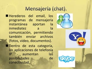 Mensajería (chat).Herederos del email, los programas de mensajería instantánea aportan la inmediatez a la comunicación, permitiendo también enviar archivos (fotos, video, documentos).Dentro de esta categoría, las aplicaciones de telefonía IP aumentan las posibilidades de conectividad.