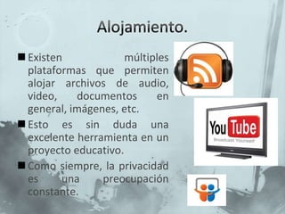 Alojamiento.Existen múltiples plataformas que permiten alojar archivos de audio, video, documentos en general, imágenes, etc.Esto es sin duda una excelente herramienta en un proyecto educativo.Como siempre, la privacidad es una preocupación constante.