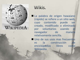 Wikis.La palabra de origen hawaiano (rápido) se refiere a un sitio web, cuyo contenido puede ser creado, modificado o eliminado por voluntarios usando el navegador de manera relativamente sencilla.Uno de sus usos mas frecuentes es la construcción de enciclopedias libres como Wikipedia.