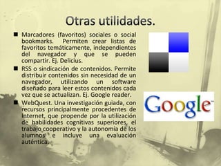 Otras utilidades.Marcadores (favoritos) sociales o socialbookmarks.  Permiten crear listas de favoritos temáticamente, independientes del navegador y que se pueden compartir. Ej. Delicius.RSS o sindicación de contenidos. Permite distribuir contenidos sin necesidad de un navegador, utilizando un software diseñado para leer estos contenidos cada vez que se actualizan. Ej. Google reader.WebQuest. Una investigación guiada, con recursos principalmente procedentes de Internet, que propende por la utilización de habilidades cognitivas superiores, el trabajo cooperativo y la autonomía de los alumnos e incluye una evaluación auténtica. 