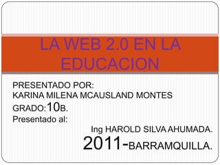 LA WEB 2.0 EN LA
        EDUCACION
PRESENTADO POR:
KARINA MILENA MCAUSLAND MONTES
GRADO:10B.
Presentado al:
                  Ing HAROLD SILVA AHUMADA.

                 2011-BARRAMQUILLA.
 