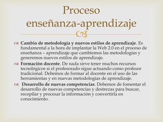 
 Cambio de metodología y nuevos estilos de aprendizaje. Es
fundamental a la hora de implantar la Web 2.0 en el proceso de
enseñanza – aprendizaje que cambiemos las metodologías y
generemos nuevos estilos de aprendizaje.
 Formación docente. De nada sirve tener muchos recursos
tecnológicos si el profesorado sigue actuando como profesor
tradicional. Debemos de formar al docente en el uso de las
herramientas y en nuevas metodologías de aprendizaje.
 Desarrollo de nuevas competencias. Debemos de fomentar el
desarrollo de nuevas competencias y destrezas para buscar,
recopilar y procesar la información y convertirla en
conocimiento.
Proceso
enseñanza-aprendizaje
 