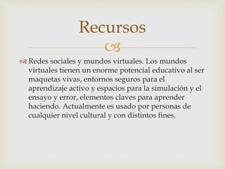 
 Redes sociales y mundos virtuales. Los mundos
virtuales tienen un enorme potencial educativo al ser
maquetas vivas, entornos seguros para el
aprendizaje activo y espacios para la simulación y el
ensayo y error, elementos claves para aprender
haciendo. Actualmente es usado por personas de
cualquier nivel cultural y con distintos fines.
Recursos
 
