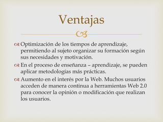
 Optimización de los tiempos de aprendizaje,
permitiendo al sujeto organizar su formación según
sus necesidades y motivación.
 En el proceso de enseñanza – aprendizaje, se pueden
aplicar metodologías más prácticas.
 Aumento en el interés por la Web. Muchos usuarios
acceden de manera continua a herramientas Web 2.0
para conocer la opinión o modificación que realizan
los usuarios.
Ventajas
 