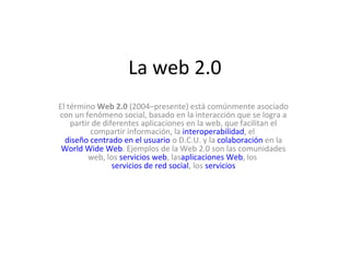 La web 2.0
El término Web 2.0 (2004–presente) está comúnmente asociado
con un fenómeno social, basado en la interacción que se logra a
partir de diferentes aplicaciones en la web, que facilitan el
compartir información, la interoperabilidad, el
diseño centrado en el usuario o D.C.U. y la colaboración en la
World Wide Web. Ejemplos de la Web 2.0 son las comunidades
web, los servicios web, lasaplicaciones Web, los
servicios de red social, los servicios
 