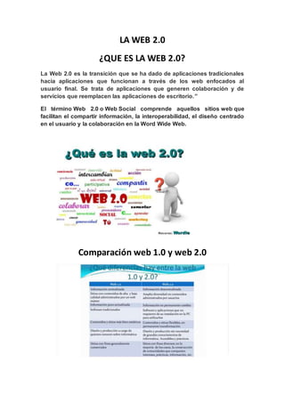 LA WEB 2.0
¿QUE ES LA WEB 2.0?
La Web 2.0 es la transición que se ha dado de aplicaciones tradicionales
hacia aplicaciones que funcionan a través de los web enfocados al
usuario final. Se trata de aplicaciones que generen colaboración y de
servicios que reemplacen las aplicaciones de escritorio.”
El término Web 2.0 o Web Social comprende aquellos sitios web que
facilitan el compartir información, la interoperabilidad, el diseño centrado
en el usuario y la colaboración en la Word Wide Web.
Comparación web 1.0 y web 2.0
 
