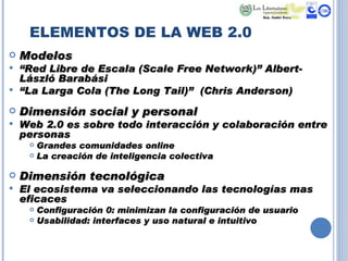 ELEMENTOS DE LA WEB 2.0 Modelos “ Red Libre de Escala (Scale Free Network)” Albert-László Barabási  “ La Larga Cola (The Long Tail)”  (Chris Anderson) Dimensión social y personal Web 2.0 es sobre todo interacción y colaboración entre personas Grandes comunidades online La creación de inteligencia colectiva Dimensión tecnológica El ecosistema va seleccionando las tecnologías mas eficaces  Configuración 0: minimizan la configuración de usuario Usabilidad: interfaces y uso natural e intuitivo 