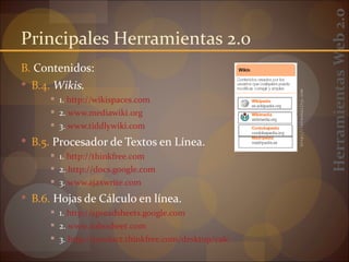 Herramientas Web 2.0
Principales Herramientas 2.0
B. Contenidos:
 B.4. Wikis.




                                                       http://internality.com
       1. http://wikispaces.com
       2. www.mediawiki.org
       3. www.tiddlywiki.com

 B.5. Procesador de Textos en Línea.
       1. http://thinkfree.com
       2. http://docs.google.com
       3. www.ajaxwrite.com

 B.6. Hojas de Cálculo en línea.
       1. http://spreadsheets.google.com
       2. www.zohosheet.com
       3. http://product.thinkfree.com/desktop/calc
 