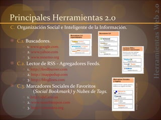 Herramientas Web 2.0
Principales Herramientas 2.0
C. Organización Social e Inteligente de la Información.

 C.1. Buscadores.
     ○ 1. www.google.com
     ○ 2. www.yahoo.com
     ○ 3. www.mnemo.org
 C.2. Lector de RSS - Agregadores Feeds.
     ○ 1. http://feedburner.com
     ○ 2. http://mappedup.com
     ○ 3. http://bloglines.com

 C.3. Marcadores Sociales de Favoritos




                                                          http://internality.com
           (Social Bookmark) y Nubes de Tags.
     ○ 1. http://del.icio.us
     ○ 2. www.stumbleupon.com
     ○ 3. http://connotea.org
 