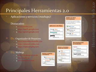 Herramientas Web 2.0
Principales Herramientas 2.0
   Aplicaciones y servicios (mashups):




                                          http://internality.com
    Destacados:
      ○ 1. www.meebo.com
      ○ 2. http://earth.google.com
      ○ 3. http://gmail.google.com


   D.1. Organizador de Proyectos.
      ○ 1. www.rememberthemilk.com
      ○ 2. http://planner.zoho.com
      ○ 3. http://basecamphq.com


   D.2. Webtop
      ○ 1. http://desktoptwo.com
      ○ 2. http://g.ho.st
      ○ 3. www.netvibes.com
 
