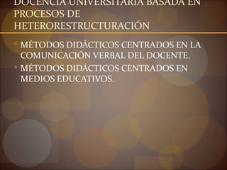 DOCENCIA UNIVERSITARIA BASADA EN
PROCESOS DE
HETERORESTRUCTURACIÓN
 MÉTODOS DIDÁCTICOS CENTRADOS EN LA
  COMUNICACIÓN VERBAL DEL DOCENTE.
 MÉTODOS DIDÁCTICOS CENTRADOS EN
  MEDIOS EDUCATIVOS.
 