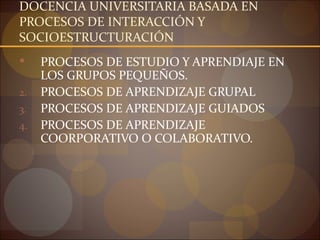 DOCENCIA UNIVERSITARIA BASADA EN
PROCESOS DE INTERACCIÓN Y
SOCIOESTRUCTURACIÓN
    PROCESOS DE ESTUDIO Y APRENDIAJE EN
     LOS GRUPOS PEQUEÑOS.
2.   PROCESOS DE APRENDIZAJE GRUPAL
3.   PROCESOS DE APRENDIZAJE GUIADOS
4.   PROCESOS DE APRENDIZAJE
     COORPORATIVO O COLABORATIVO.
 