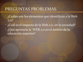 PREGUNTAS PROBLEMAS
 ¿Cuáles son los elementos que identifican a la Web
  2.o?
 ¿Cuál es el impacto de la Web 2.0. en la sociedad?
 ¿Qué aportaría la WEB 2.0.en el ámbito de la
  educación superior?
 