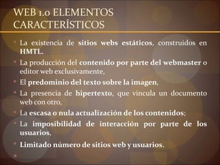 WEB 1.0 ELEMENTOS
CARACTERÍSTICOS
 La existencia de sitios webs estáticos, construidos en
    HMTL.
   La producción del contenido por parte del webmaster o
    editor web exclusivamente,
   El predominio del texto sobre la imagen,
   La presencia de hipertexto, que vincula un documento
    web con otro,
   La escasa o nula actualización de los contenidos;
   La imposibilidad de interacción por parte de los
    usuarios,
 Limitado número de sitios web y usuarios.


 