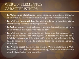 WEB 2.0. ELEMENTOS
CARACTERÍSTICOS
 La Web es una plataforma. Hemos pasado de un software instalable
  en nuestros PC’s a servicios de software que son accesibles online.
 La Web es funcionalidad. La Web ayuda en la transferencia de
  información y servicios desde páginas web.
 La Web es simple. Facilita el uso y el acceso a los servicios web a través
  de de pantallas más agradables y fáciles de usar
 La Web es ligera. Los modelos de desarrollo, los procesos y los
  modelos de negocio se vuelven ligeros. La ligereza está asociada con la
  habilidad para compartir la información y los servicios de forma fácil y
  hacerlo posible a través de la implementación de intuitivos elementos
  modulares.
 La Web es social. Las personas crean la Web “popularizan la Web”
  mediante la socialización y el movimiento gradual de los miembros del
  mundo físico hacia el mundo online.
 