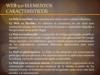 WEB 2.0 ELEMENTOS
CARACTERÍSTICOS
 La Web es un flujo. Los usuarios son vistos como codesarrolladores.,
 La Web es flexible. El software se encuentra en un nivel más
  avanzando porque este nivel permite el acceso a contenidos digitales a
  los que antes no se podía llegar.
 La Web es combinable. La expansión de códigos para poder modificar
  las aplicaciones web (como Google hace con las aplicaciones de Google
  Maps) permite a los individuos, que no tienen porque ser profesionales
  de los ordenadores, combinar diferentes aplicaciones para crear
  nuevas.
 La Web es participativa. La Web 2.0 ha adoptado una estructura de
  participación que alientan a los usuarios mejorar la aplicación mientras
  la utilizan, en vez de mantenerla rígida y controlada.
 La Web está en nuestras manos. El aumento de la organización de la
  información enfatiza el uso amistoso de la misma a través de los
  enlaces. Gracias al fenómeno social del etiquetado cada vez es más fácil
  acceder a la información.
 