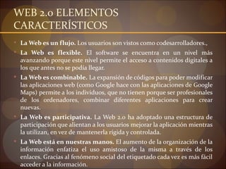 WEB 2.0 ELEMENTOS
CARACTERÍSTICOS
 La Web es un flujo. Los usuarios son vistos como codesarrolladores.,
 La Web es flexi...