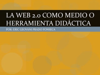 LA WEB 2.0 COMO MEDIO O
HERRAMIENTA DIDÁCTICA
POR: ERIC GEOVANI PRADO FONSECA
 