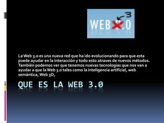 Que es la Web 3.0 La Web 3.0 es una nueva red que ha ido evolucionando para que esta puede ayudar en la interacción y todo esto atravesde nuevos métodos. También podemos ver que tenemos nuevas tecnologías que nos van a ayudar a que la Web 3.0 tales como la inteligencia artificial, web semántica, Web 3D, 