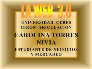 LA WEB  3.0 UNIVERSIDAD  CERES GIRON  ARICULACION CAROLINA TORRES NIVIA  ESTUDIANTE DE NEGOCIOS Y MERCADEO 