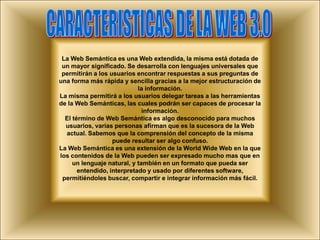 CARACTERISTICAS DE LA WEB 3.0La Web Semántica es una Web extendida, la misma está dotada de un mayor significado. Se desarrolla con lenguajes universales que permitirán a los usuarios encontrar respuestas a sus preguntas de una forma más rápida y sencilla gracias a la mejor estructuración de la información.La misma permitirá a los usuarios delegar tareas a las herramientas de la Web Semánticas, las cuales podrán ser capaces de procesar la información. El término de Web Semántica es algo desconocido para muchos usuarios, varias personas afirman que es la sucesora de la Web actual. Sabemos que la comprensión del concepto de la misma puede resultar ser algo confuso.La Web Semántica es una extensión de la World Wide Web en la que los contenidos de la Web pueden ser expresado mucho mas que en un lenguaje natural, y también en un formato que pueda ser entendido, interpretado y usado por diferentes software, permitiéndoles buscar, compartir e integrar información más fácil.
