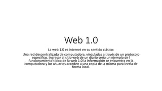 Web 1.0
La web 1.0 es internet en su sentido clásico:
Una red descentralizada de computadora, vinculadas a través de un protocolo
especifico. Ingresar al sitio web de un diario seria un ejemplo de l
funcionamiento típico de la web 1.0 la información se encuentra en la
computadora y los usuarios acceden a una copia de la misma para leerla de
forma local.
 