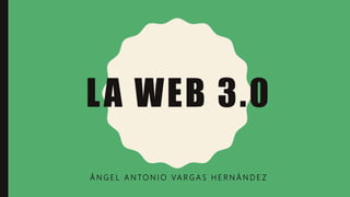 LA WEB 3.0
Á N G E L A N TO N I O VA R G A S H E R N Á N D E Z
 