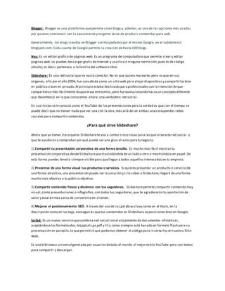 Blogger: Blogger es una plataforma quepermite crear blogs y, además, es una de las opciones más usadas
por quienes comienzan con la apasionantey exigente tarea de producir contenidos para web.
Generalmente, los blogs creados en Blogger son hospedados por el mismo Google, en el subdominio
blogspot.com. Cada cuenta de Google permite la creación dehasta 100 blogs.
Nvu: Es un editor gráfico de páginas web. Es un programa de computadora que permite crear y editar
páginas web. Lo puedes descargar gratis deInternet y usarlo sin ninguna restricción,pues es de código
abierto; es decir,pertenece a la familiadel softwarelibre.
Slideshare: Es una red social queno nació como tal.No es que quiera marearte, pero es que en sus
orígenes, allá por el año 2006,fue concebida como un sitio web para alojar diapositivasy compartirlasbien
en público o bien en privado.Al principio estaba destinado paraprofesionales con la intención deque
compartieran más fácilmente diapositivas entreellos,pero fue evolucionando hacia un concepto diferente
que desembocó en lo que conocemos ahora:una verdadera red social.
En sus iniciosseleconocía como el YouTube de las presentaciones pero la verdad es que con el tiempo se
puede decir que no tienen nada que ver una con la otra,más allá deser ambas unas estupendas redes
sociales para compartircontenidos.
¿Para qué sirve Slideshare?
Ahora que ya tienes claro quées Slidesharete voy a contar cinco cosas paralasquesirveesta red social y
que te ayudarán a comprobar por qué puede ser una gran alianza paratu negocio.
1) Compartir tu presentación corporativa de una forma sencilla. Es mucho más fácil mostrar tu
presentación corporativa desdeSlidesharequetrasladándoladeun lado a otro o mostrándola en papel.De
esta forma puedes tenerla siempre visiblepara quellegue a todos aquellos interesados en tu empresa.
2) Presentar de una forma visual tus productos o servicios. Si quieres presentar un producto o servicio de
una forma atractiva,una presentación puede ser la solución y si lasubes a Slideshare,llegará deuna forma
mucho más efectiva a tu público objetivo.
3) Compartir contenido fresco y dinámico con tus seguidores. Slidesharepermite compartir contenido muy
visual,como presentaciones o infografías,con todos tus seguidores,que te agradecerán tu aportación de
valor y estarán más cerca de convertirseen clientes.
4) Mejorar el posicionamiento SEO. A través del uso de las palabrasclave,tanto en el título, en la
descripción como en los tags,conseguirás quetus contenidos en Slideshareseposicionen bien en Google.
Scribd: Es un nuevo servicio quecombina red social con el alojamiento de documentos ofimáticas,
aceptándoselos formatosdoc,txt,ppt,xls,ps,pdf y lity como siempre está basado en formato flash para su
presentación en pantalla,lo quepermitirá que podamos obtener el código para insertarlosen nuestro Sitio
Web.
Es una biblioteca universal generada por usuariosdetodo el mundo al mejor estilo YouTube pero con textos
para compartir y descargar.
 