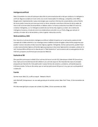 Inteligenciaartificial
Web 3.0 también ha sido utilizadapara describir el camino evolutivo dela red que conduce a la inteligencia
artificial.Algunos escépticos lo ven como una visión inalcanzable.Sin embargo, compañías como IBM y
Google están implementando nuevas tecnologías que cosechan información sorprendente, como el hecho
de hacer predicciones decanciones que serán un éxito, tomando como baseinformación delas webs de
música de la Universidad.Existetambién un debate sobre si la fuerza conductora tras Web 3.0 serán los
sistemas inteligentes,o si la inteligenciavendrá deuna forma más orgánica,es decir,de sistemas de
inteligencia humana,a través de servicioscolaborativoscomo del.icio.us,Flickr y Digg,que extraen el
sentido y el orden de la red existente y cómo la gente interactúa con ella.
Websemántica y SOA
Con relación a la dirección dela inteligencia artificial,laWeb 3.0 podría ser la realización y extensión del
concepto de la Web semántica.Las investigaciones académicasestán dirigidas a desarrollar programasque
puedan razonar,basados en descripciones lógicasy agentes inteligentes. Dichas aplicaciones,pueden llevar
a cabo razonamientos lógicos utilizando reglasqueexpresan relaciones lógicasentre conceptos y datos en la
red. Sramana Mitra difierecon la idea de que la "Web Semántica" será la esencia de la nueva generación de
Internet y propone una fórmula para encapsular Web 3.0.
Evoluciónal 3D
Otro posiblecamino para la Web 3.0 es la dirección hacia lavisión 3D,lideradapor el Web 3D Consortium.
Esto implicaríala transformación dela Web en una seriede espacios 3D,llevando más lejos el concepto
propuesto por Second Life. Esto podría abrir nuevas formas de conectar y colaborar,utilizando espacios
tridimensionales.Ya hoy en día vemos que se realizan películasen 3D para el cine, que van sustituyendo al
sistema 2D.
Fuente
Gartner touts Web 2.0, scoffs atsequel - Network World
John Markoff, Entrepreneurs ve una web guiada por el sentido común, New York Times, 12 de noviembre de
2006
Phil WainewrightQué se espera de la Web 3.0, ZDNet, 29 de noviembre de 2005
 