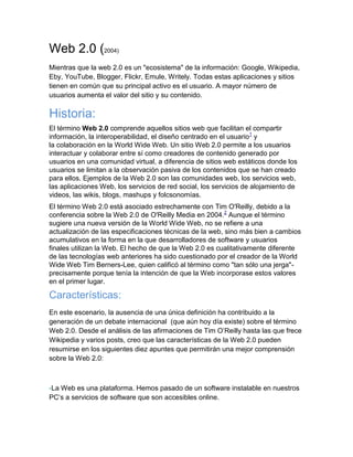 Web 2.0 (2004)
Mientras que la web 2.0 es un "ecosistema" de la información: Google, Wikipedia,
Eby, YouTube, Blogger, Flickr, Emule, Writely. Todas estas aplicaciones y sitios
tienen en común que su principal activo es el usuario. A mayor número de
usuarios aumenta el valor del sitio y su contenido.

Historia:
El término Web 2.0 comprende aquellos sitios web que facilitan el compartir
información, la interoperabilidad, el diseño centrado en el usuario1 y
la colaboración en la World Wide Web. Un sitio Web 2.0 permite a los usuarios
interactuar y colaborar entre sí como creadores de contenido generado por
usuarios en una comunidad virtual, a diferencia de sitios web estáticos donde los
usuarios se limitan a la observación pasiva de los contenidos que se han creado
para ellos. Ejemplos de la Web 2.0 son las comunidades web, los servicios web,
las aplicaciones Web, los servicios de red social, los servicios de alojamiento de
videos, las wikis, blogs, mashups y folcsonomías.
El término Web 2.0 está asociado estrechamente con Tim O'Reilly, debido a la
conferencia sobre la Web 2.0 de O'Reilly Media en 2004.2 Aunque el término
sugiere una nueva versión de la World Wide Web, no se refiere a una
actualización de las especificaciones técnicas de la web, sino más bien a cambios
acumulativos en la forma en la que desarrolladores de software y usuarios
finales utilizan la Web. El hecho de que la Web 2.0 es cualitativamente diferente
de las tecnologías web anteriores ha sido cuestionado por el creador de la World
Wide Web Tim Berners-Lee, quien calificó al término como "tan sólo una jerga"-
precisamente porque tenía la intención de que la Web incorporase estos valores
en el primer lugar.

Características:
En este escenario, la ausencia de una única definición ha contribuido a la
generación de un debate internacional (que aún hoy día existe) sobre el término
Web 2.0. Desde el análisis de las afirmaciones de Tim O’Reilly hasta las que frece
Wikipedia y varios posts, creo que las características de la Web 2.0 pueden
resumirse en los siguientes diez apuntes que permitirán una mejor comprensión
sobre la Web 2.0:



-La Web es una plataforma. Hemos pasado de un software instalable en nuestros
PC’s a servicios de software que son accesibles online.
 