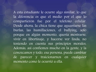 A esta estudiante le ocurre algo similar, lo que
la diferencia es que el medio por el que lo
compartieron fue por el teléfono celular.
Desde ahora, la chica tiene que aguantarse las
burlas, las humillaciones, el bullying, solo
porque en algún momento, quería mostrarse,
vivir en libertinaje, y hacerse ver linda, no
teniendo en cuenta sus principios morales.
Además, así confiemos mucho en la gente, y la
conozcamos y todo, esa persona, puede cambiar
de parecer y traicionarnos en cualquier
momento como le ocurrió a ella.
 