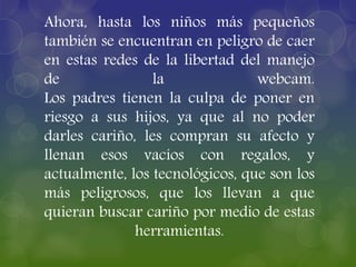 Ahora, hasta los niños más pequeños
también se encuentran en peligro de caer
en estas redes de la libertad del manejo
de la webcam.
Los padres tienen la culpa de poner en
riesgo a sus hijos, ya que al no poder
darles cariño, les compran su afecto y
llenan esos vacíos con regalos, y
actualmente, los tecnológicos, que son los
más peligrosos, que los llevan a que
quieran buscar cariño por medio de estas
herramientas.
 