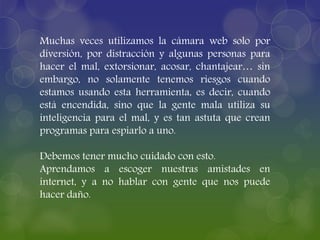 Muchas veces utilizamos la cámara web solo por
diversión, por distracción y algunas personas para
hacer el mal, extorsionar, acosar, chantajear… sin
embargo, no solamente tenemos riesgos cuando
estamos usando esta herramienta, es decir, cuando
está encendida, sino que la gente mala utiliza su
inteligencia para el mal, y es tan astuta que crean
programas para espiarlo a uno.
Debemos tener mucho cuidado con esto.
Aprendamos a escoger nuestras amistades en
internet, y a no hablar con gente que nos puede
hacer daño.
 