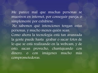 Me parece mal que muchas personas se
muestren en internet, por conseguir pareja, o
simplemente por exhibirse.
No sabemos qué intenciones tengan estas
personas, y mucho menos quién sean.
Como ahora la tecnología está tan avanzada
la gente puede hasta grabar o sacar fotos de
lo que se está realizando en la webcam, y de
esto, sacan provecho, chantajeando con
dinero, o con imágenes mucho más
comprometedoras.
 