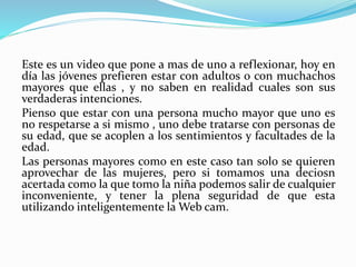 Este es un video que pone a mas de uno a reflexionar, hoy en
día las jóvenes prefieren estar con adultos o con muchachos
mayores que ellas , y no saben en realidad cuales son sus
verdaderas intenciones.
Pienso que estar con una persona mucho mayor que uno es
no respetarse a si mismo , uno debe tratarse con personas de
su edad, que se acoplen a los sentimientos y facultades de la
edad.
Las personas mayores como en este caso tan solo se quieren
aprovechar de las mujeres, pero si tomamos una deciosn
acertada como la que tomo la niña podemos salir de cualquier
inconveniente, y tener la plena seguridad de que esta
utilizando inteligentemente la Web cam.
 