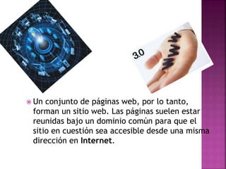  Un conjunto de páginas web, por lo tanto,
forman un sitio web. Las páginas suelen estar
reunidas bajo un dominio común para que el
sitio en cuestión sea accesible desde una misma
dirección en Internet.
 