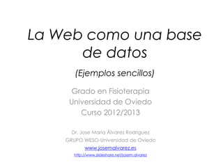 La Web como una base
      de datos
       (Ejemplos sencillos)

     Grado en Fisioterapia
     Universidad de Oviedo
        Curso 2012/2013

      Dr. Jose María Álvarez Rodríguez
    GRUPO WESO-Universidad de Oviedo
            www.josemalvarez.es
       http://www.slideshare.net/josem.alvarez
 