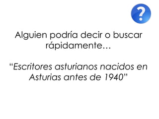 Alguien podría decir o buscar
        rápidamente…

“Escritores asturianos nacidos en
     Asturias antes de 1940”
 
