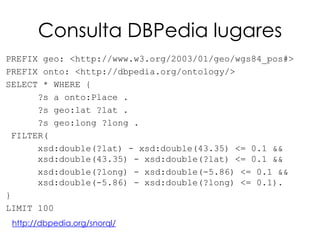 Consulta DBPedia lugares
PREFIX geo: <http://www.w3.org/2003/01/geo/wgs84_pos#>
PREFIX onto: <http://dbpedia.org/ontology/>
SELECT * WHERE {
      ?s a onto:Place .
      ?s geo:lat ?lat .
      ?s geo:long ?long .
 FILTER(
      xsd:double(?lat) - xsd:double(43.35) <= 0.1 &&
      xsd:double(43.35) - xsd:double(?lat) <= 0.1 &&
      xsd:double(?long) - xsd:double(-5.86) <= 0.1 &&
      xsd:double(-5.86) - xsd:double(?long) <= 0.1).
}
LIMIT 100
 http://dbpedia.org/snorql/
 