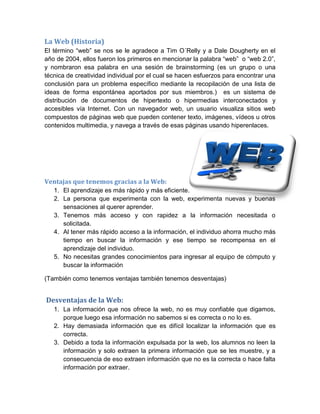 La Web (Historia)
El término “web” se nos se le agradece a Tim O´Relly y a Dale Dougherty en el
año de 2004, ellos fueron los primeros en mencionar la palabra “web” o “web 2.0”,
y nombraron esa palabra en una sesión de brainstorming (es un grupo o una
técnica de creatividad individual por el cual se hacen esfuerzos para encontrar una
conclusión para un problema específico mediante la recopilación de una lista de
ideas de forma espontánea aportados por sus miembros.) es un sistema de
distribución de documentos de hipertexto o hipermedias interconectados y
accesibles vía Internet. Con un navegador web, un usuario visualiza sitios web
compuestos de páginas web que pueden contener texto, imágenes, vídeos u otros
contenidos multimedia, y navega a través de esas páginas usando hiperenlaces.
Ventajas que tenemos gracias a la Web:
1. El aprendizaje es más rápido y más eficiente.
2. La persona que experimenta con la web, experimenta nuevas y buenas
sensaciones al querer aprender.
3. Tenemos más acceso y con rapidez a la información necesitada o
solicitada.
4. Al tener más rápido acceso a la información, el individuo ahorra mucho más
tiempo en buscar la información y ese tiempo se recompensa en el
aprendizaje del individuo.
5. No necesitas grandes conocimientos para ingresar al equipo de cómputo y
buscar la información
(También como tenemos ventajas también tenemos desventajas)
Desventajas de la Web:
1. La información que nos ofrece la web, no es muy confiable que digamos,
porque luego esa información no sabemos si es correcta o no lo es.
2. Hay demasiada información que es difícil localizar la información que es
correcta.
3. Debido a toda la información expulsada por la web, los alumnos no leen la
información y solo extraen la primera información que se les muestre, y a
consecuencia de eso extraen información que no es la correcta o hace falta
información por extraer.
 