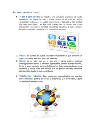 Recursos que tiene la web:
1. Redes Sociales: Una red social es una estructura social que se puede
representar en forma de uno o varios grafos en el cual los nodos
representan individuos (a veces denominados actores) y las aristas
relaciones entre ellos. Las relaciones pueden ser de distinto tipo, como
intercambios financieros, amistad, relaciones sexuales, o rutas aéreas.
También es el medio de interacción de distintas personas.
2. Mapas: Es cuando se puede visualizar virtualmente lo que contiene un
mapa. Las calles, avenidas, parques, lagos etc.
3. Blogs: es un sitio web en el que uno o varios autores publican
cronológicamente textos o artículos, apareciendo primero el más reciente,
donde el autor conserva siempre la libertad de dejar publicado lo que crea
pertinente y donde suele ser habitual que los propios lectores participen
activamente a través de sus comentarios.
4. Plataformas virtuales: Son programas especializados que cuentan
con herramientas para la gestión de la enseñanza y el aprendizaje, y para
personalizar los documentos.
 