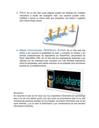 5. Wikis: Es un sitio web cuyas páginas pueden ser editadas por múltiples
voluntarios a través del navegador web. Los usuarios pueden crear,
modificar o borrar un mismo texto que comparten. Los textos o «páginas
wiki» tienen títulos únicos.
6. Mapas Conceptuales (SlideShare, Scribd): Es un sitio web que
ofrece a los usuarios la posibilidad de subir y compartir en público o en
privado presentaciones de diapositivas en PowerPoint, documentos de
Word, OpenOffice, PDF, etc. El sitio web fue originalmente destinado a ser
utilizado por las empresas para compartir con más facilidad diapositivas
entre los empleados, pero desde entonces se ha ampliado para convertirse
también en un entretenimiento.
Resumen
En resumen la web se me hace una muy importante herramienta de aprendizaje
pero a la vez nos afecta mucho, por que como ya encontramos todo en la web
(internet) las personas escriben en sus trabajos la primera información que se les
pone enfrente, y ya no leen la información y por consecuencia de eso escriben
información incorrecta.
 