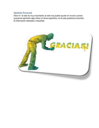 Opinión Personal
Para mí la web es muy importante, la web nos puede ayudar en mucho cuando
queramos aprender algo sobre un tema específico, en la web podemos encontrar
la información deseada o requerida.
 