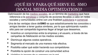 ¿QUÉ ES Y PARA QUÉ SIRVE EL SMO
(SOCIAL MEDIA OPTIMIZATION)?
Optimización de los medios sociales, es un término de marketing que hace
referencia a la estrategia y conjunto de acciones llevadas a cabo en redes
sociales y comunidades online con una finalidad publicitaria o comercial.
Una de las ventajas clave delSMO es que estadísticamente los conocidos o
amigos tienden a tener gustos similares, por lo que optimizando nuestro
sitio para ser compartido logramos llegar al target que deseamos.
• Incentiva un compromiso entre la empresa y el usuario, a través de las
campañas de fidelización en los medios sociales.
• Disminuye algunos costos operativos.
• Segmenta el mercado de una manera más efectiva.
• Posibilita saber qué están haciendo sus competidores
• Posibilita la opción de construir una comunidad activa
 