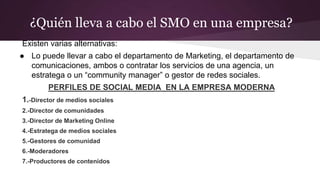 ¿Quién lleva a cabo el SMO en una empresa?
Existen varias alternativas:
● Lo puede llevar a cabo el departamento de Marketing, el departamento de
comunicaciones, ambos o contratar los servicios de una agencia, un
estratega o un “community manager” o gestor de redes sociales.
PERFILES DE SOCIAL MEDIA EN LA EMPRESA MODERNA
1.-Director de medios sociales
2.-Director de comunidades
3.-Director de Marketing Online
4.-Estratega de medios sociales
5.-Gestores de comunidad
6.-Moderadores
7.-Productores de contenidos
 