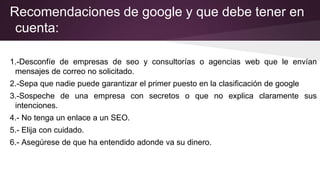 Recomendaciones de google y que debe tener en
cuenta:
1.-Desconfíe de empresas de seo y consultorías o agencias web que le envían
mensajes de correo no solicitado.
2.-Sepa que nadie puede garantizar el primer puesto en la clasificación de google
3.-Sospeche de una empresa con secretos o que no explica claramente sus
intenciones.
4.- No tenga un enlace a un SEO.
5.- Elija con cuidado.
6.- Asegúrese de que ha entendido adonde va su dinero.
 