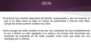 SEOS
El personal que contrata dependerá del tamaño, presupuestos y tipo de empresa. lo
que si no debe hacer es dejar en manos de practicantes o internos esta labor,
porque los errores podrían costarle muy claro.
Como escoger las redes sociales en las que van a participar las que verdaderamente
le van a ofrecer un valor agregado a su marca y los errores más frecuentes que
comentan las empresas en las redes sociales, como creer que estas son una
estrategia por sí mismas.
 