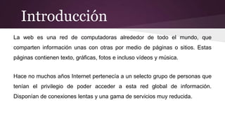 Introducción
La web es una red de computadoras alrededor de todo el mundo, que
comparten información unas con otras por medio de páginas o sitios. Estas
páginas contienen texto, gráficas, fotos e incluso vídeos y música.
Hace no muchos años Internet pertenecía a un selecto grupo de personas que
tenían el privilegio de poder acceder a esta red global de información.
Disponían de conexiones lentas y una gama de servicios muy reducida.
 