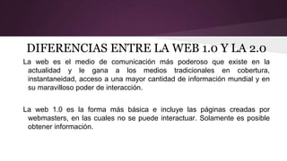 DIFERENCIAS ENTRE LA WEB 1.0 Y LA 2.0
La web es el medio de comunicación más poderoso que existe en la
actualidad y le gana a los medios tradicionales en cobertura,
instantaneidad, acceso a una mayor cantidad de información mundial y en
su maravilloso poder de interacción.
La web 1.0 es la forma más básica e incluye las páginas creadas por
webmasters, en las cuales no se puede interactuar. Solamente es posible
obtener información.
 
